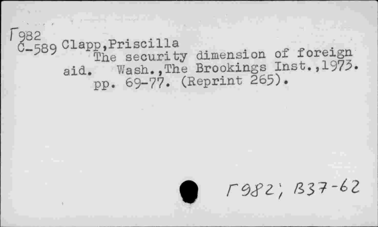 ﻿982
G rrq Clapp,Priscilla
The security dimension of foreign aid. Wash.,The Brookings Inst.,1972« pp. 69-77. (Reprint 265).
• rwz;